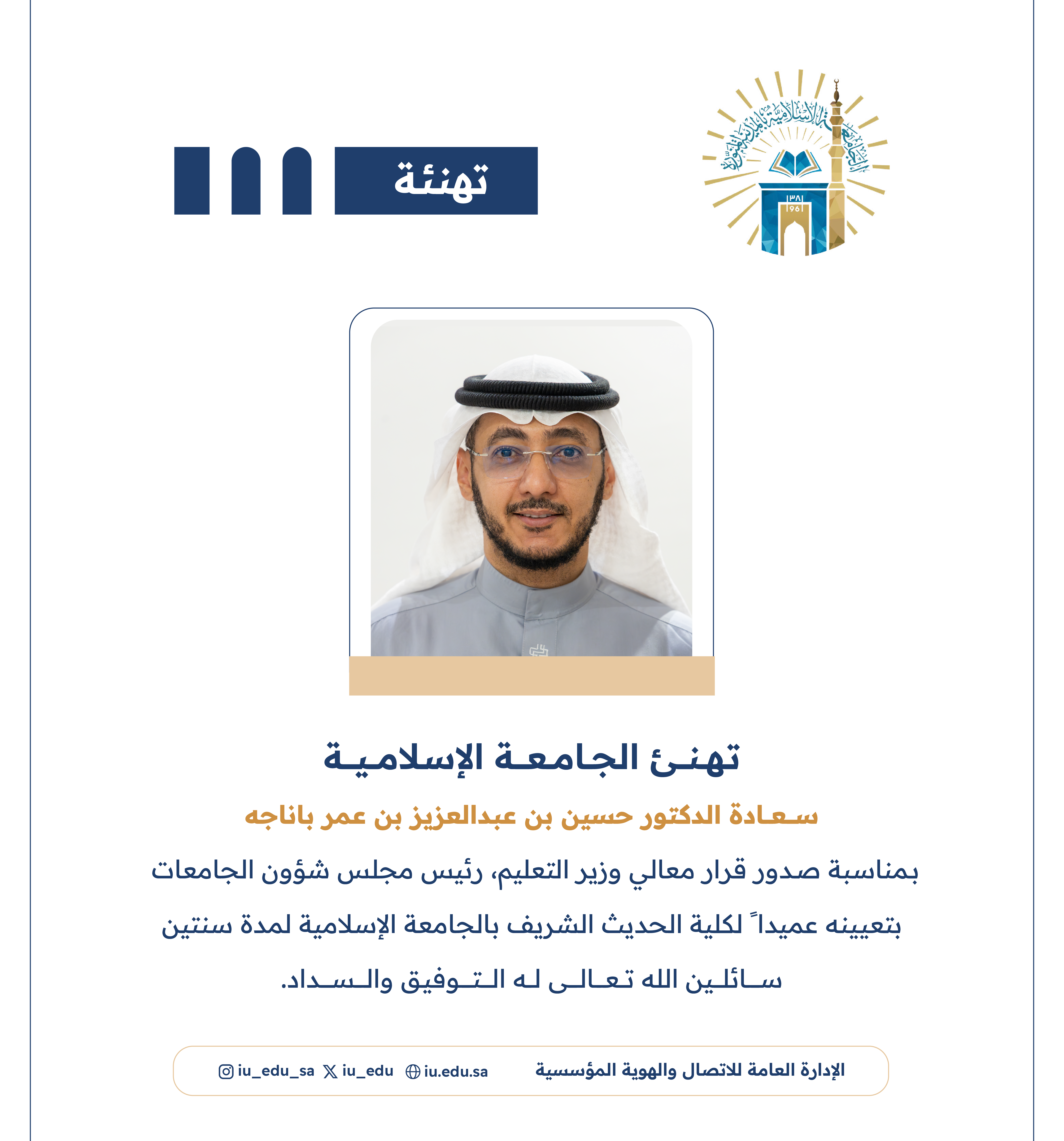 تهنئ ⁧‫الجامعة الإسلامية‬⁩ سعادة د. حسين بن عبدالعزيز بن عمر باناجه، بمناسبة صدور قرار معالي وزير التعليم - رئيس مجلس شؤون الجامعات، بتعيينه عميدًا لكلية الحديث الشريف.